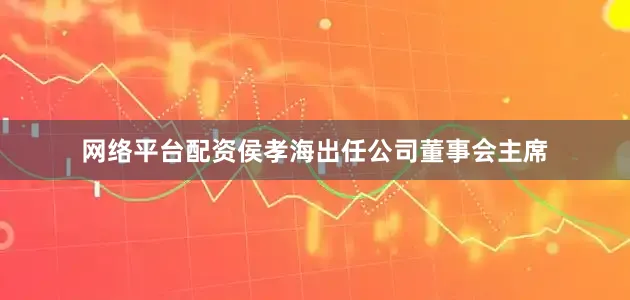 网络平台配资侯孝海出任公司董事会主席