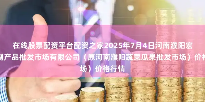 在线股票配资平台配资之家2025年7月4日河南濮阳宏进农副产品批发市场有限公司（原河南濮阳蔬菜瓜果批发市场）价格行情