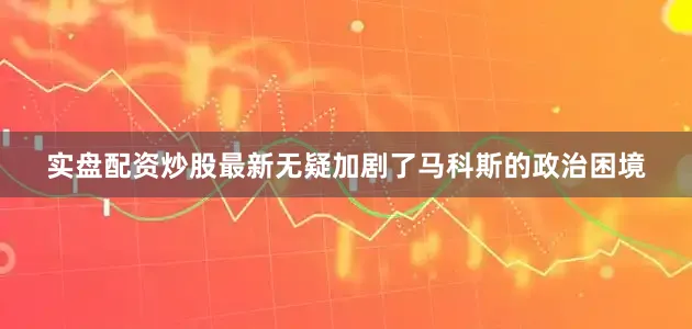 实盘配资炒股最新无疑加剧了马科斯的政治困境