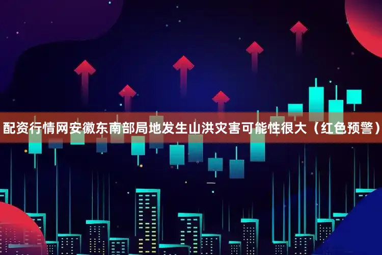 配资行情网安徽东南部局地发生山洪灾害可能性很大（红色预警）