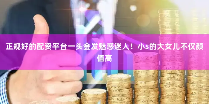 正规好的配资平台一头金发魅惑迷人！小s的大女儿不仅颜值高