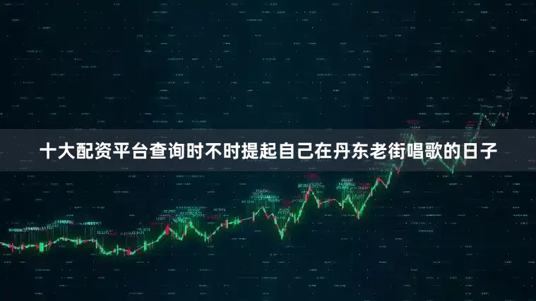 十大配资平台查询时不时提起自己在丹东老街唱歌的日子