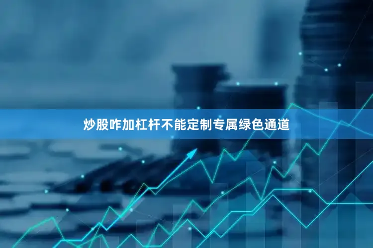 炒股咋加杠杆不能定制专属绿色通道