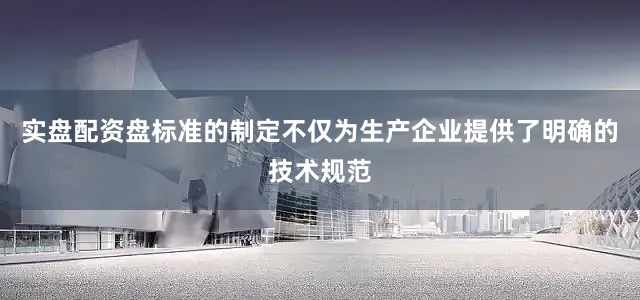 实盘配资盘标准的制定不仅为生产企业提供了明确的技术规范
