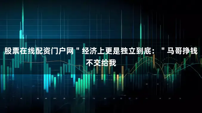 股票在线配资门户网＂经济上更是独立到底：＂马哥挣钱不交给我