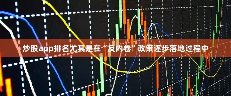 炒股app排名尤其是在“反内卷”政策逐步落地过程中