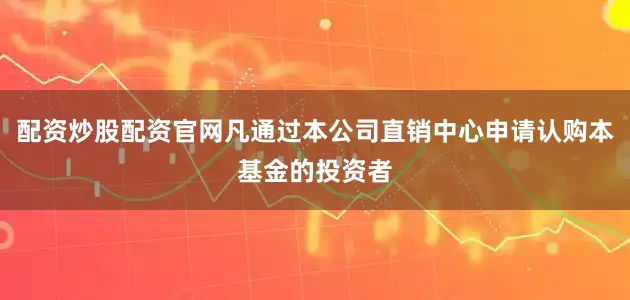 配资炒股配资官网凡通过本公司直销中心申请认购本基金的投资者