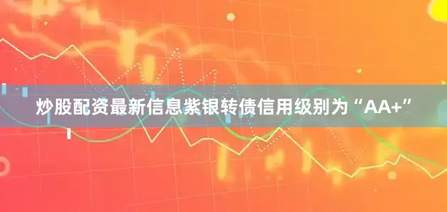 炒股配资最新信息紫银转债信用级别为“AA+”